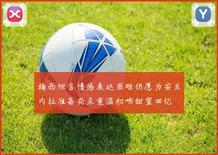 梅西坦言情感表达困难仍愿为安东内拉准备花朵重温初吻甜蜜回忆
