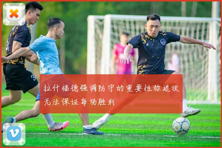 拉什福德强调防守的重要性称进攻无法保证每场胜利