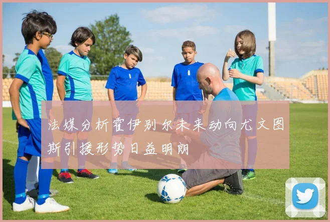 法媒分析霍伊别尔未来动向尤文图斯引援形势日益明朗