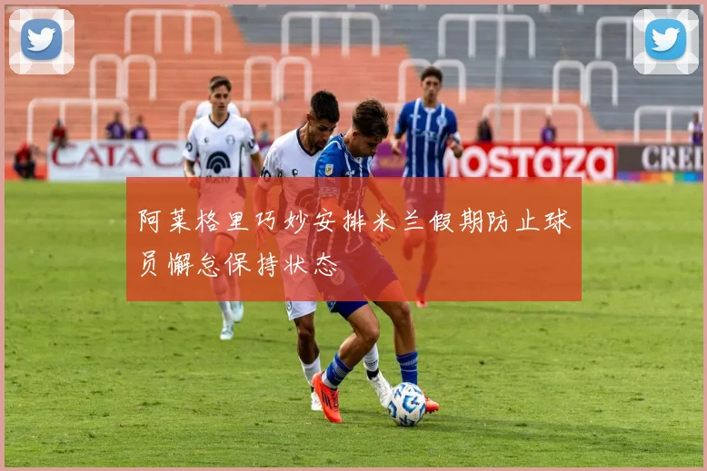 阿莱格里巧妙安排米兰假期防止球员懈怠保持状态