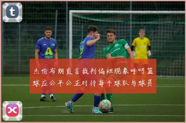 杰伦布朗直言裁判偏袒现象呼吁篮球应公平公正对待每个球队与球员