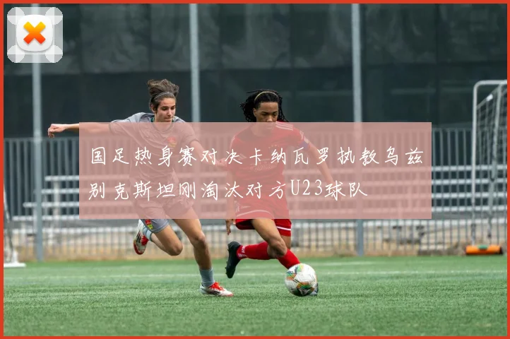 国足热身赛对决卡纳瓦罗执教乌兹别克斯坦刚淘汰对方U23球队