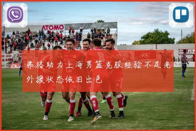 弗格助力上海男篮克服经验不足老外援状态依旧出色