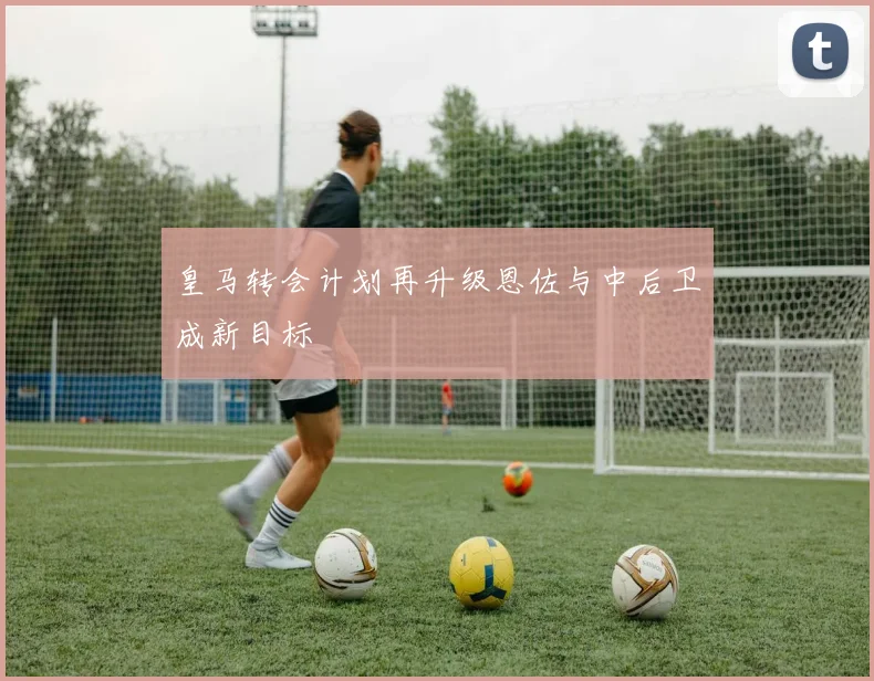 皇马转会计划再升级恩佐与中后卫成新目标