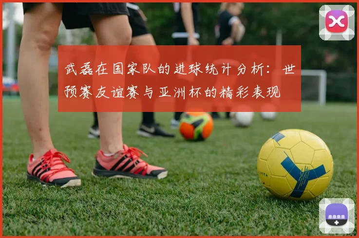 武磊在国家队的进球统计分析：世预赛友谊赛与亚洲杯的精彩表现