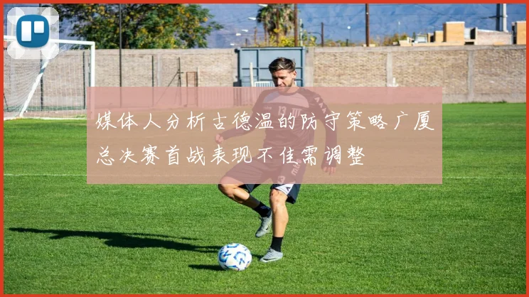 媒体人分析古德温的防守策略广厦总决赛首战表现不佳需调整