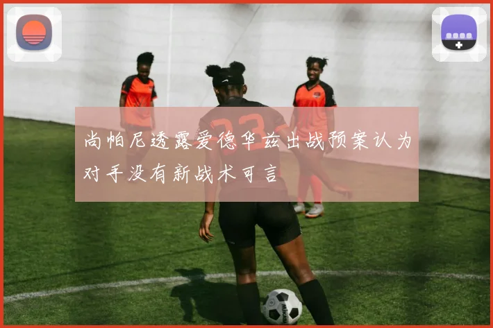 尚帕尼透露爱德华兹出战预案认为对手没有新战术可言