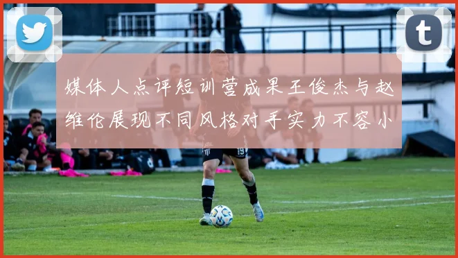 媒体人点评短训营成果王俊杰与赵维伦展现不同风格对手实力不容小觑