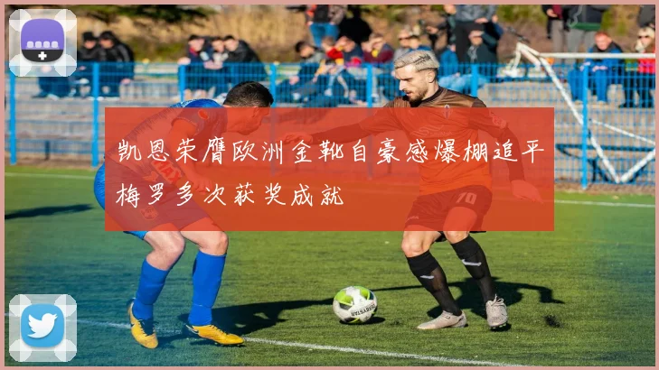 凯恩荣膺欧洲金靴自豪感爆棚追平梅罗多次获奖成就