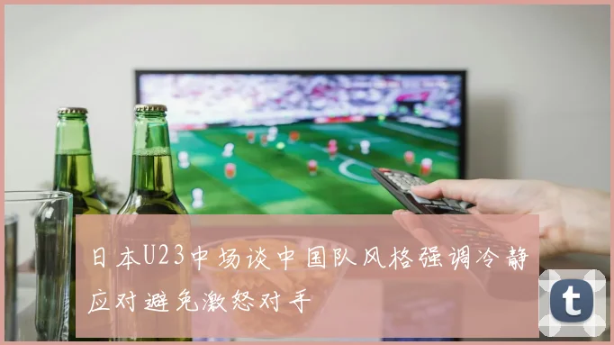 日本U23中场谈中国队风格强调冷静应对避免激怒对手