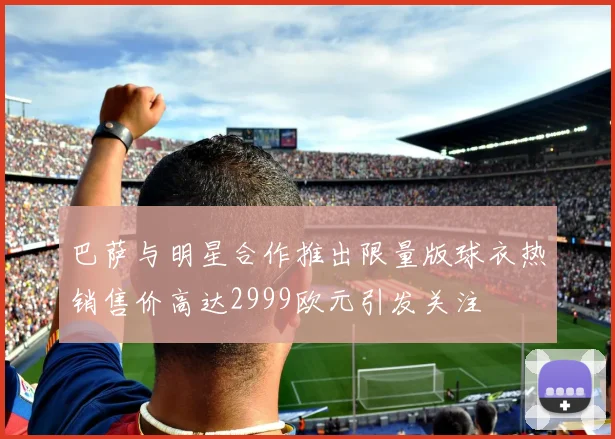 巴萨与明星合作推出限量版球衣热销售价高达2999欧元引发关注