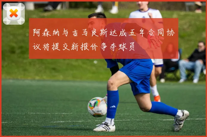 阿森纳与吉马良斯达成五年合同协议将提交新报价争夺球员