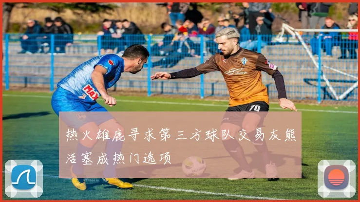 热火雄鹿寻求第三方球队交易灰熊活塞成热门选项