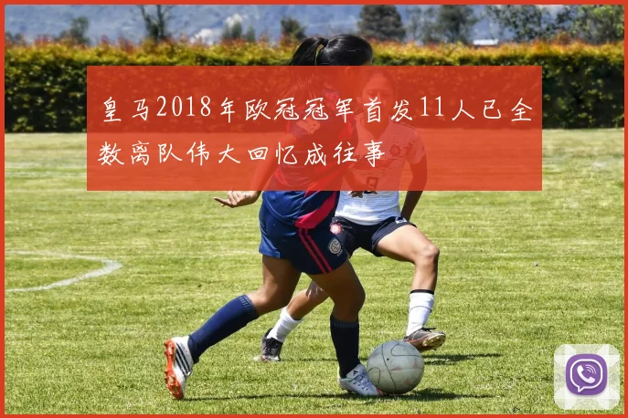 皇马2018年欧冠冠军首发11人已全数离队伟大回忆成往事