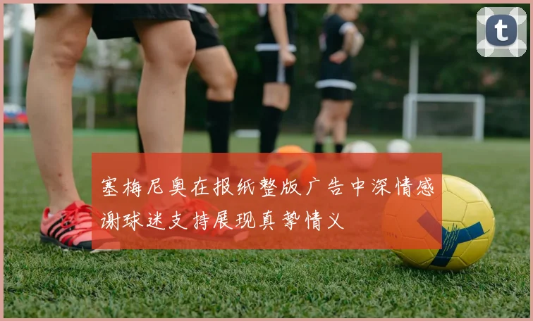塞梅尼奥在报纸整版广告中深情感谢球迷支持展现真挚情义